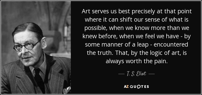 Art serves us best precisely at that point where it can shift our sense of what is possible, when we know more than we knew before, when we feel we have - by some manner of a leap - encountered the truth. That, by the logic of art, is always worth the pain. - T. S. Eliot