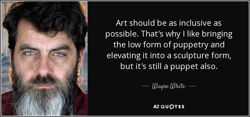 Art should be as inclusive as possible. That's why I like bringing the low form of puppetry and elevating it into a sculpture form, but it's still a puppet also. - Wayne White