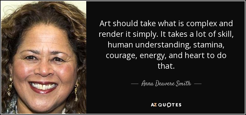Art should take what is complex and render it simply. It takes a lot of skill, human understanding, stamina, courage, energy, and heart to do that. - Anna Deavere Smith