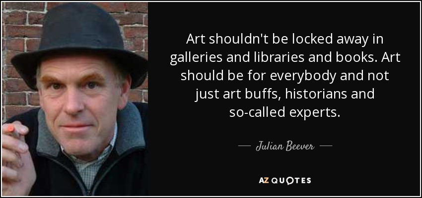 Art shouldn't be locked away in galleries and libraries and books. Art should be for everybody and not just art buffs, historians and so-called experts. - Julian Beever