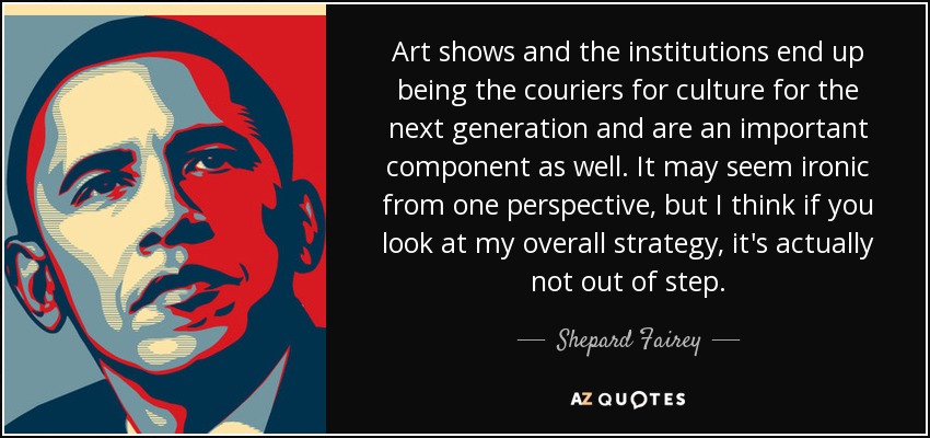 Art shows and the institutions end up being the couriers for culture for the next generation and are an important component as well. It may seem ironic from one perspective, but I think if you look at my overall strategy, it's actually not out of step. - Shepard Fairey