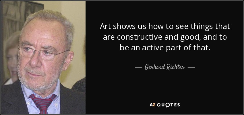 Art shows us how to see things that are constructive and good, and to be an active part of that. - Gerhard Richter