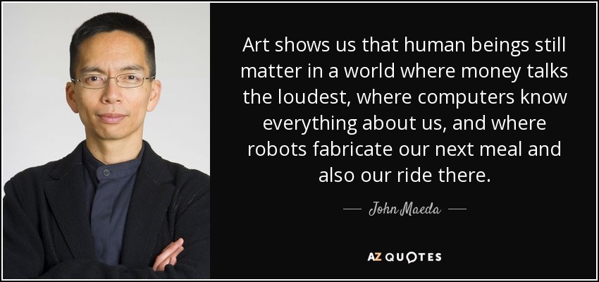 Art shows us that human beings still matter in a world where money talks the loudest, where computers know everything about us, and where robots fabricate our next meal and also our ride there. - John Maeda