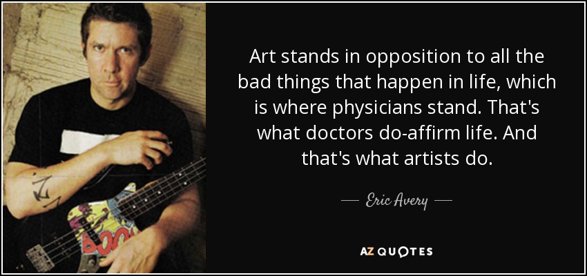 Art stands in opposition to all the bad things that happen in life, which is where physicians stand. That's what doctors do-affirm life. And that's what artists do. - Eric Avery