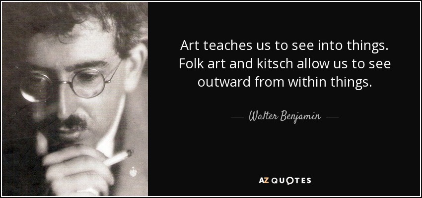 Art teaches us to see into things. Folk art and kitsch allow us to see outward from within things. - Walter Benjamin