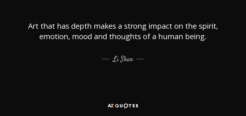 Art that has depth makes a strong impact on the spirit, emotion, mood and thoughts of a human being. - Li Shan