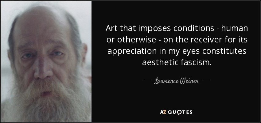 Art that imposes conditions - human or otherwise - on the receiver for its appreciation in my eyes constitutes aesthetic fascism. - Lawrence Weiner
