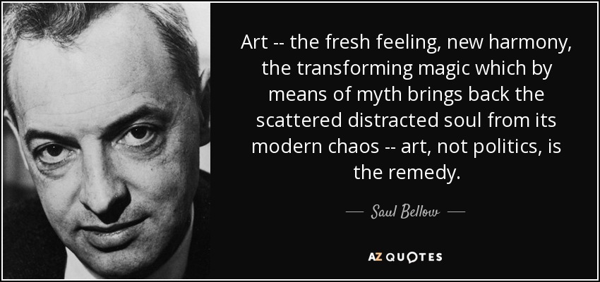 Art -- the fresh feeling, new harmony, the transforming magic which by means of myth brings back the scattered distracted soul from its modern chaos -- art, not politics, is the remedy. - Saul Bellow