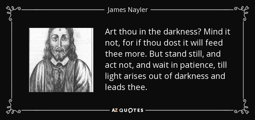 Art thou in the darkness? Mind it not, for if thou dost it will feed thee more. But stand still, and act not, and wait in patience, till light arises out of darkness and leads thee. - James Nayler
