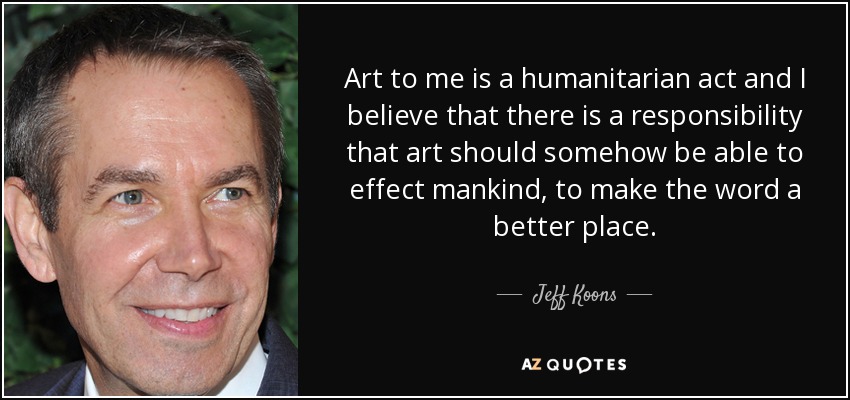 Art to me is a humanitarian act and I believe that there is a responsibility that art should somehow be able to effect mankind, to make the word a better place. - Jeff Koons