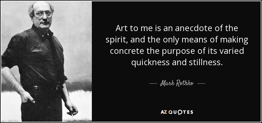 Art to me is an anecdote of the spirit, and the only means of making concrete the purpose of its varied quickness and stillness. - Mark Rothko