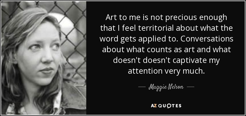Art to me is not precious enough that I feel territorial about what the word gets applied to. Conversations about what counts as art and what doesn't doesn't captivate my attention very much. - Maggie Nelson
