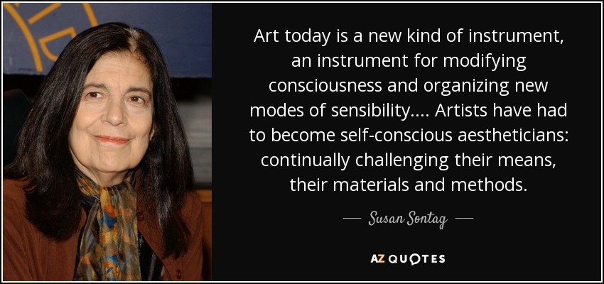 Art today is a new kind of instrument, an instrument for modifying consciousness and organizing new modes of sensibility . . . . Artists have had to become self-conscious aestheticians: continually challenging their means, their materials and methods. - Susan Sontag