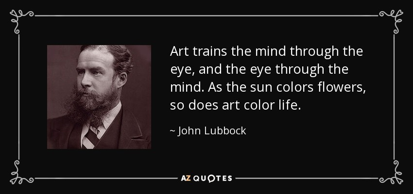 Art trains the mind through the eye, and the eye through the mind. As the sun colors flowers, so does art color life. - John Lubbock
