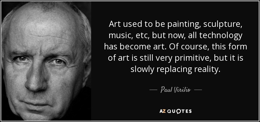 Art used to be painting, sculpture, music, etc, but now, all technology has become art. Of course, this form of art is still very primitive, but it is slowly replacing reality. - Paul Virilio