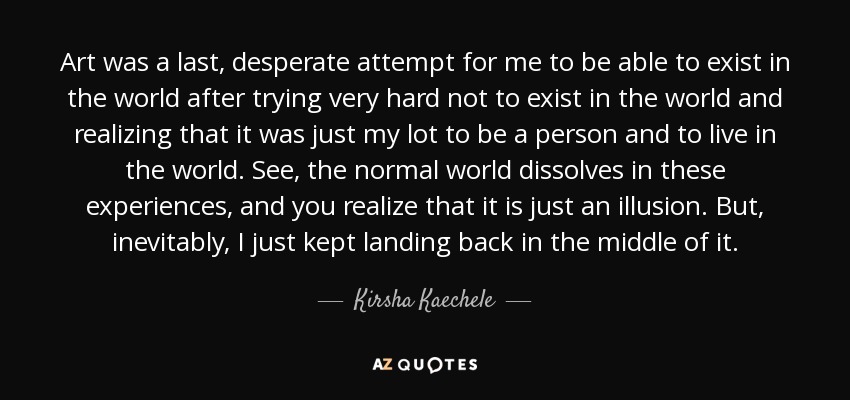 Art was a last, desperate attempt for me to be able to exist in the world after trying very hard not to exist in the world and realizing that it was just my lot to be a person and to live in the world. See, the normal world dissolves in these experiences, and you realize that it is just an illusion. But, inevitably, I just kept landing back in the middle of it. - Kirsha Kaechele