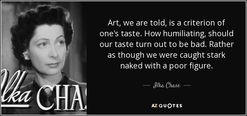 Art, we are told, is a criterion of one's taste. How humiliating, should our taste turn out to be bad. Rather as though we were caught stark naked with a poor figure. - Ilka Chase