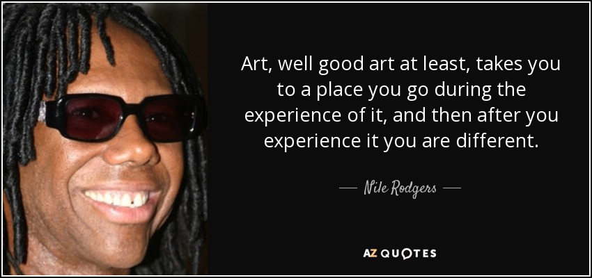 Art, well good art at least, takes you to a place you go during the experience of it, and then after you experience it you are different. - Nile Rodgers
