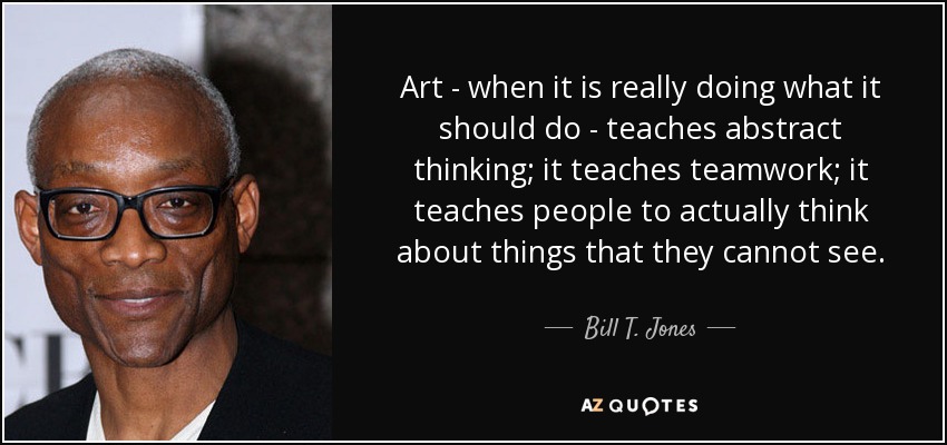 Art - when it is really doing what it should do - teaches abstract thinking; it teaches teamwork; it teaches people to actually think about things that they cannot see. - Bill T. Jones