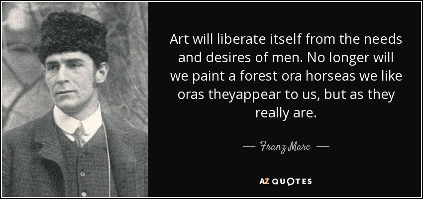 Art will liberate itself from the needs and desires of men. No longer will we paint a forest ora horseas we like oras theyappear to us, but as they really are. - Franz Marc
