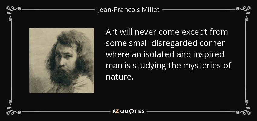 Art will never come except from some small disregarded corner where an isolated and inspired man is studying the mysteries of nature. - Jean-Francois Millet