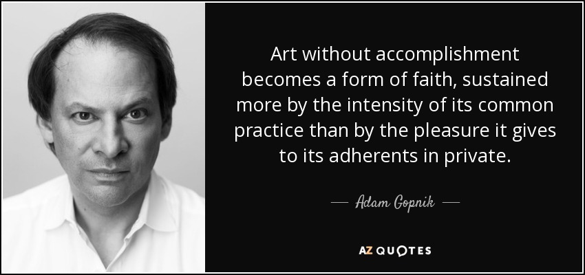 Art without accomplishment becomes a form of faith, sustained more by the intensity of its common practice than by the pleasure it gives to its adherents in private. - Adam Gopnik