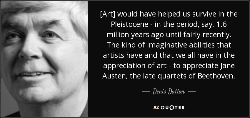 [Art] would have helped us survive in the Pleistocene - in the period, say, 1.6 million years ago until fairly recently. The kind of imaginative abilities that artists have and that we all have in the appreciation of art - to appreciate Jane Austen, the late quartets of Beethoven. - Denis Dutton