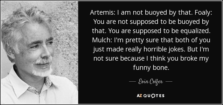 Artemis: I am not buoyed by that. Foaly: You are not supposed to be buoyed by that. You are supposed to be equalized. Mulch: I'm pretty sure that both of you just made really horrible jokes. But I'm not sure because I think you broke my funny bone. - Eoin Colfer