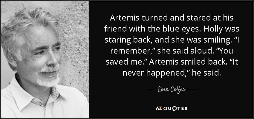 Artemis turned and stared at his friend with the blue eyes. Holly was staring back, and she was smiling. “I remember,” she said aloud. “You saved me.” Artemis smiled back. “It never happened,” he said. - Eoin Colfer