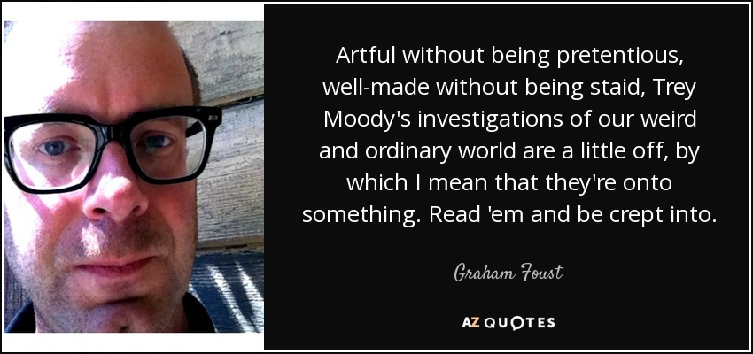 Artful without being pretentious, well-made without being staid, Trey Moody's investigations of our weird and ordinary world are a little off, by which I mean that they're onto something. Read 'em and be crept into. - Graham Foust