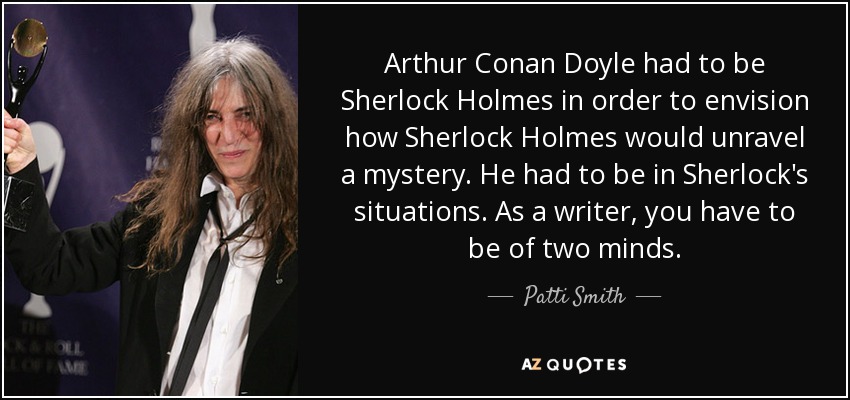 Arthur Conan Doyle had to be Sherlock Holmes in order to envision how Sherlock Holmes would unravel a mystery. He had to be in Sherlock's situations. As a writer, you have to be of two minds. - Patti Smith