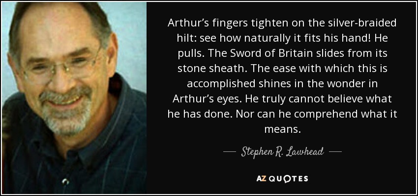 Arthur’s fingers tighten on the silver-braided hilt: see how naturally it fits his hand! He pulls. The Sword of Britain slides from its stone sheath. The ease with which this is accomplished shines in the wonder in Arthur’s eyes. He truly cannot believe what he has done. Nor can he comprehend what it means. - Stephen R. Lawhead