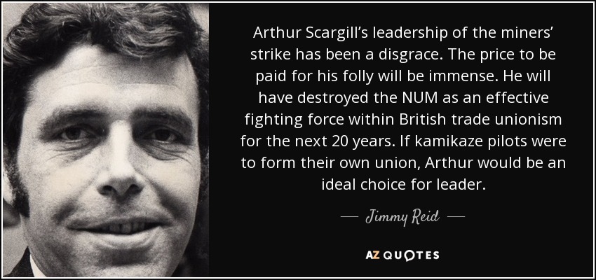 Arthur Scargill’s leadership of the miners’ strike has been a disgrace. The price to be paid for his folly will be immense. He will have destroyed the NUM as an effective fighting force within British trade unionism for the next 20 years. If kamikaze pilots were to form their own union, Arthur would be an ideal choice for leader. - Jimmy Reid