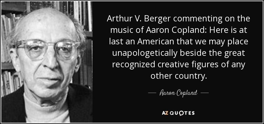 Arthur V. Berger commenting on the music of Aaron Copland: Here is at last an American that we may place unapologetically beside the great recognized creative figures of any other country. - Aaron Copland