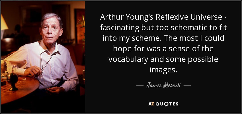 Arthur Young's Reflexive Universe - fascinating but too schematic to fit into my scheme. The most I could hope for was a sense of the vocabulary and some possible images. - James Merrill