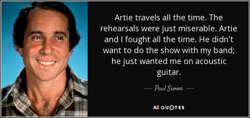 Artie travels all the time. The rehearsals were just miserable. Artie and I fought all the time. He didn't want to do the show with my band; he just wanted me on acoustic guitar. - Paul Simon