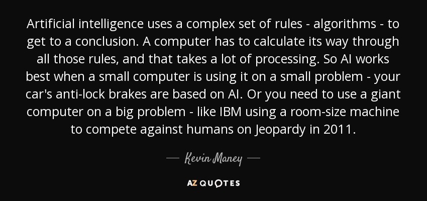 Artificial intelligence uses a complex set of rules - algorithms - to get to a conclusion. A computer has to calculate its way through all those rules, and that takes a lot of processing. So AI works best when a small computer is using it on a small problem - your car's anti-lock brakes are based on AI. Or you need to use a giant computer on a big problem - like IBM using a room-size machine to compete against humans on Jeopardy in 2011. - Kevin Maney