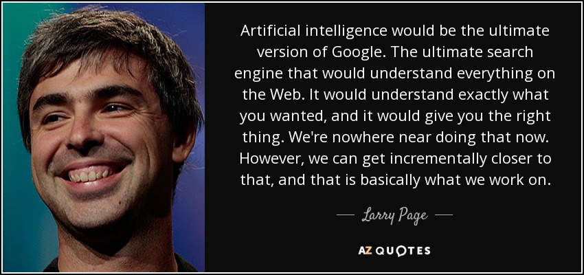 Artificial intelligence would be the ultimate version of Google. The ultimate search engine that would understand everything on the Web. It would understand exactly what you wanted, and it would give you the right thing. We're nowhere near doing that now. However, we can get incrementally closer to that, and that is basically what we work on. - Larry Page