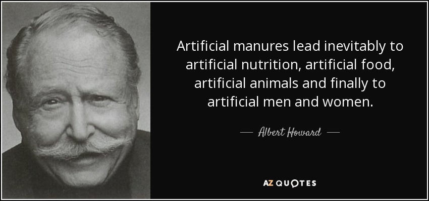 Artificial manures lead inevitably to artificial nutrition, artificial food, artificial animals and finally to artificial men and women. - Albert Howard