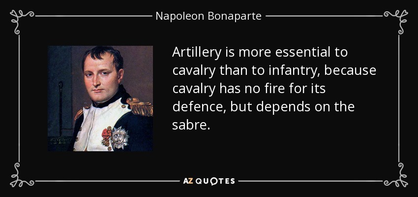 Artillery is more essential to cavalry than to infantry, because cavalry has no fire for its defence, but depends on the sabre. - Napoleon Bonaparte