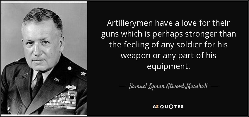 Artillerymen have a love for their guns which is perhaps stronger than the feeling of any soldier for his weapon or any part of his equipment. - Samuel Lyman Atwood Marshall