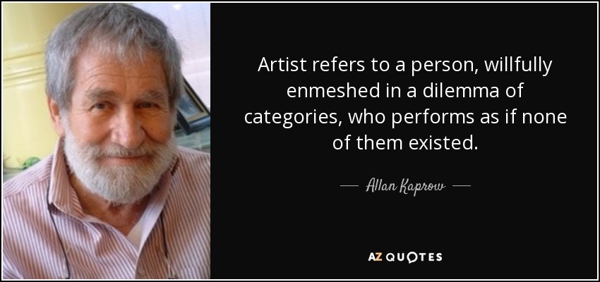 Artist refers to a person, willfully enmeshed in a dilemma of categories, who performs as if none of them existed. - Allan Kaprow