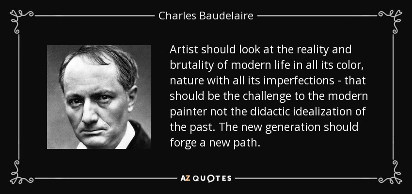 Artist should look at the reality and brutality of modern life in all its color, nature with all its imperfections - that should be the challenge to the modern painter not the didactic idealization of the past. The new generation should forge a new path. - Charles Baudelaire