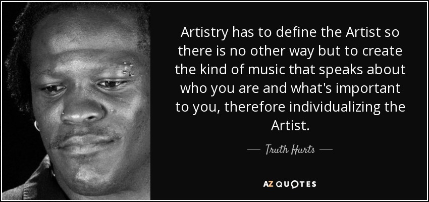 Artistry has to define the Artist so there is no other way but to create the kind of music that speaks about who you are and what's important to you, therefore individualizing the Artist. - Truth Hurts