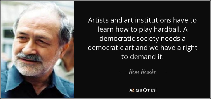 Artists and art institutions have to learn how to play hardball. A democratic society needs a democratic art and we have a right to demand it. - Hans Haacke