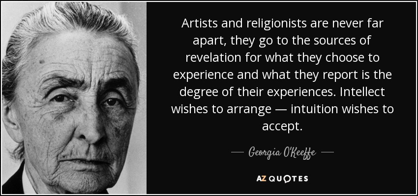 Artists and religionists are never far apart, they go to the sources of revelation for what they choose to experience and what they report is the degree of their experiences. Intellect wishes to arrange — intuition wishes to accept. - Georgia O'Keeffe