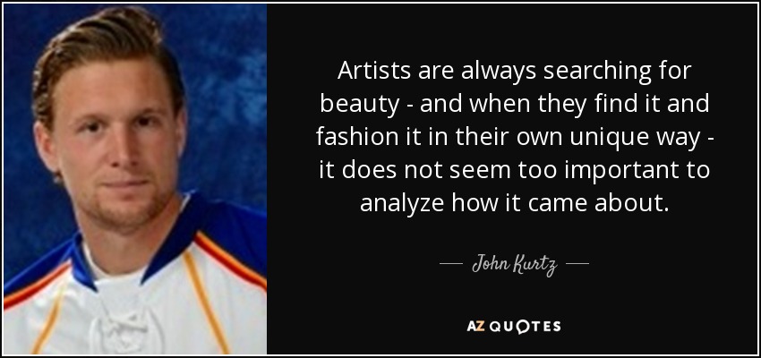 Artists are always searching for beauty - and when they find it and fashion it in their own unique way - it does not seem too important to analyze how it came about. - John Kurtz