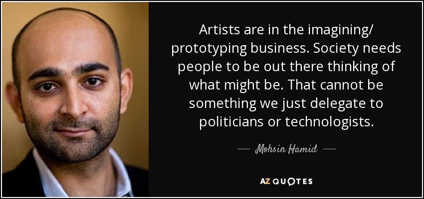 Artists are in the imagining/ prototyping business. Society needs people to be out there thinking of what might be. That cannot be something we just delegate to politicians or technologists. - Mohsin Hamid