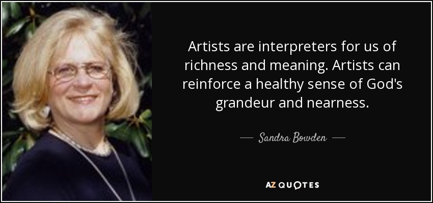 Artists are interpreters for us of richness and meaning. Artists can reinforce a healthy sense of God's grandeur and nearness. - Sandra Bowden