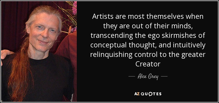 Artists are most themselves when they are out of their minds, transcending the ego skirmishes of conceptual thought, and intuitively relinquishing control to the greater Creator - Alex Grey